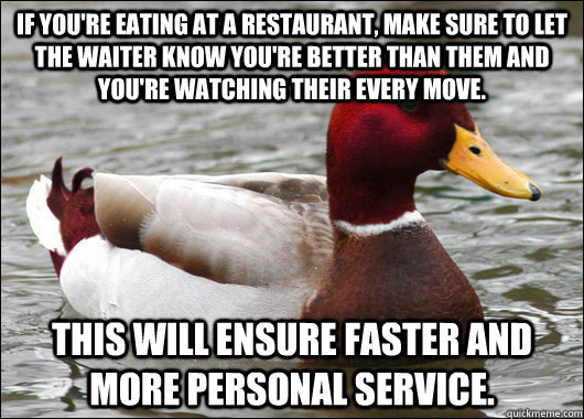 If you're eating at a restaurant, make sure to let the waiter know you're better than them and you're watching their every move. This will ensure faster and more personal service.  Malicious Advice Mallard