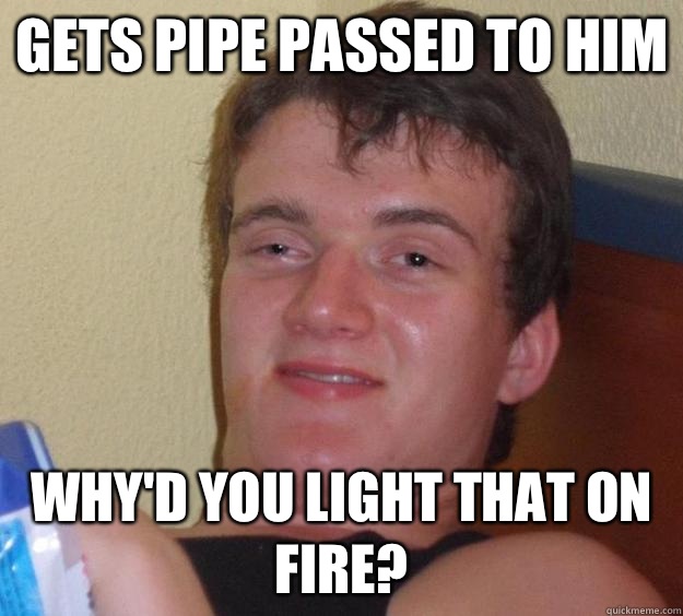 Gets pipe passed to him Why'd you light that on fire?  10 Guy