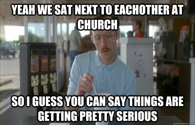 Yeah we sat next to eachother at church So I guess you can say things are getting pretty serious  Things are getting pretty serious