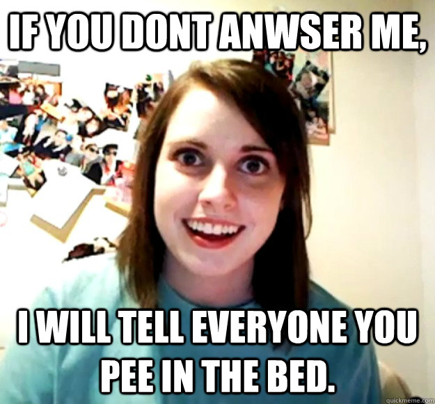 If you dont anwser me, i will tell everyone you pee in the bed.  Overly Attached Girlfriend