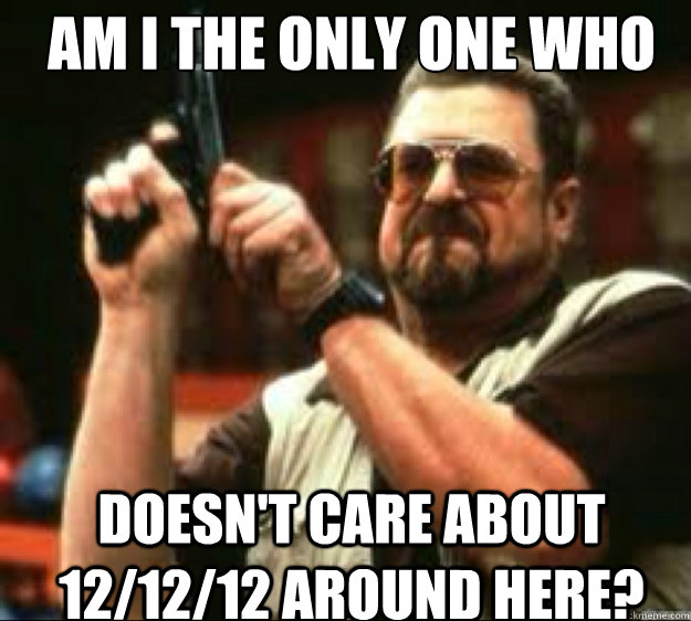 Am i the only one who  doesn't care about 12/12/12 around here?  Angey Walter
