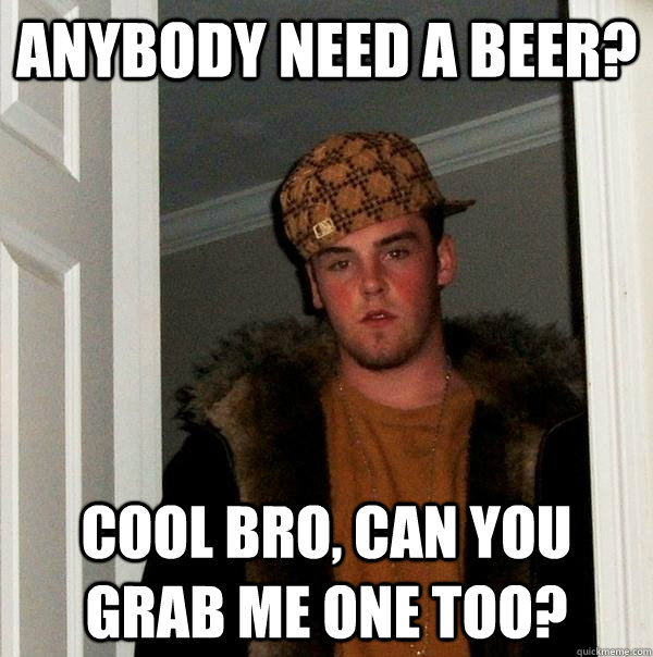 Anybody need a beer? Cool bro, can you grab me one too?  Scumbag Steve