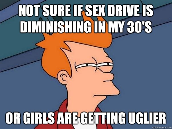 Not sure if Sex drive is diminishing in my 30's Or girls are getting uglier  Futurama Fry