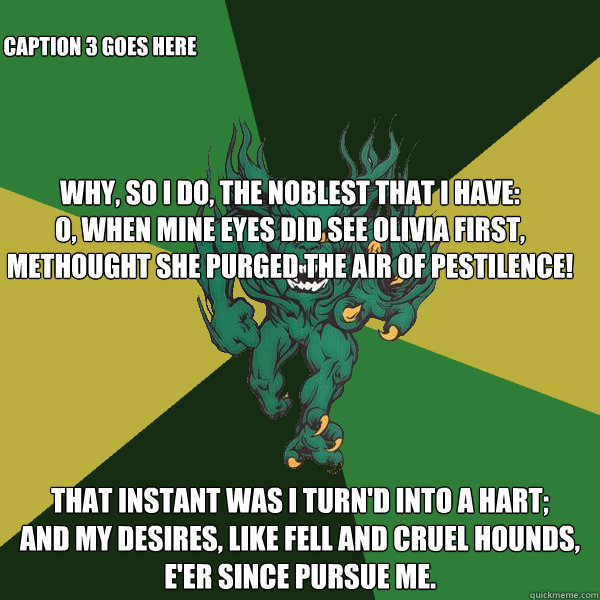 Why, so I do, the noblest that I have:
O, when mine eyes did see Olivia first,
Methought she purged the air of pestilence! That instant was I turn'd into a hart;
And my desires, like fell and cruel hounds,
E'er since pursue me. Caption 3 goes here  Green Terror