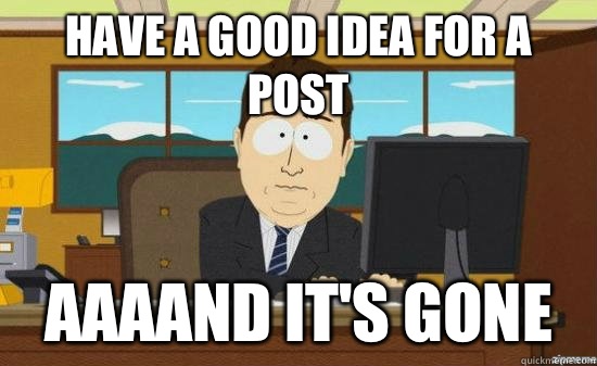 Have a good idea for a post AAAAND IT'S GONE - Have a good idea for a post AAAAND IT'S GONE  aaaand its gone