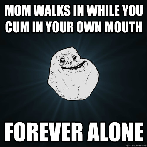 mom walks in while you cum in your own mouth  forever alone  Forever Alone