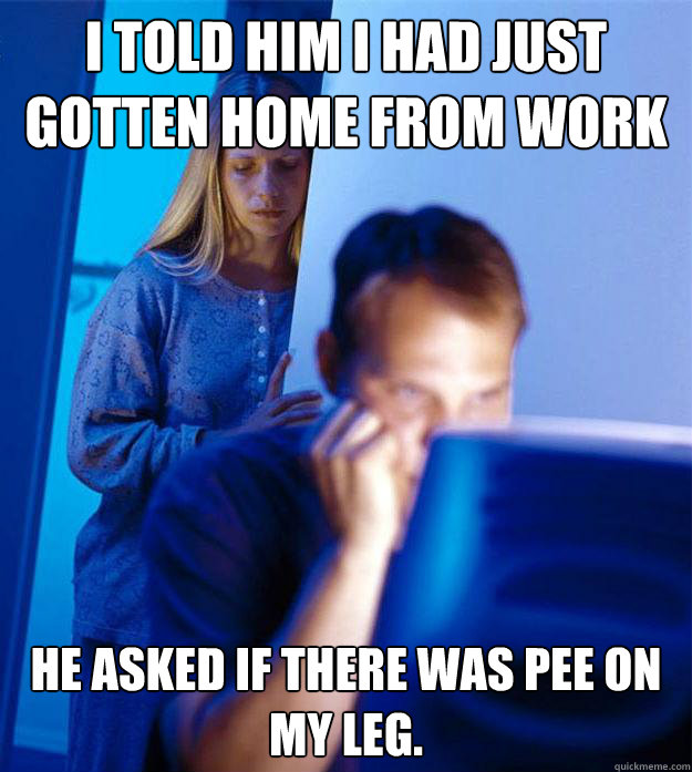 I told him I had just gotten home from work He asked if there was pee on my leg.  Redditors Wife