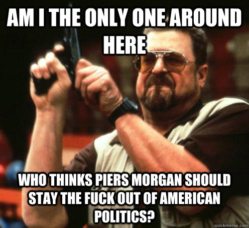 Am i the only one around here Who thinks piers morgan should stay the fuck out of american politics?  Am I The Only One Around Here