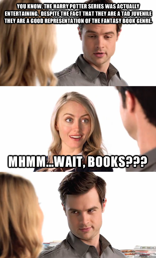 You know, the Harry Potter series was actually entertaining.  Despite the fact that they are a tad juvenile they are a good representation of the fantasy book genre. Mhmm...wait, books???  