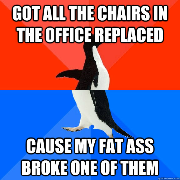 got all the chairs in the office replaced cause my fat ass broke one of them  Socially Awesome Awkward Penguin