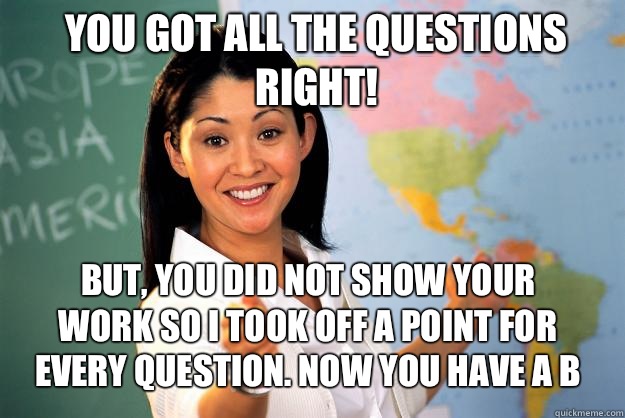 You got all the questions right! But, you did not show your work so I took off a point for every question. Now you have a b  Unhelpful High School Teacher