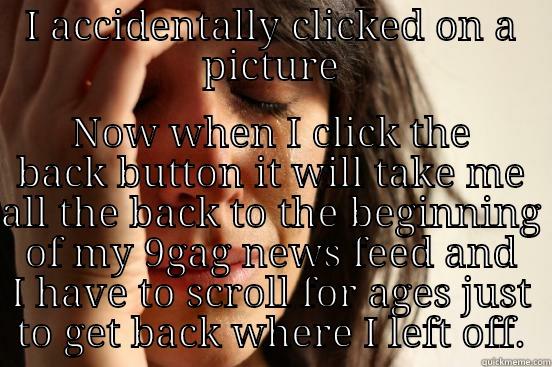 I ACCIDENTALLY CLICKED ON A PICTURE NOW WHEN I CLICK THE BACK BUTTON IT WILL TAKE ME ALL THE BACK TO THE BEGINNING OF MY 9GAG NEWS FEED AND I HAVE TO SCROLL FOR AGES JUST TO GET BACK WHERE I LEFT OFF. First World Problems
