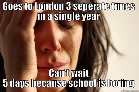 GOES TO LONDON 3 SEPERATE TIMES IN A SINGLE YEAR CAN'T WAIT 5 DAYS BECAUSE SCHOOL IS BORING First World Problems