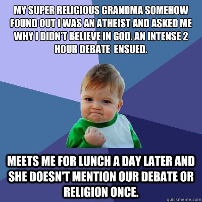 My super religious Grandma somehow found out I was an atheist and asked me why I didn’t believe in God. An intense 2 hour debate  ensued.
 Meets me for lunch a day later and she doesn't mention our debate or religion once. - My super religious Grandma somehow found out I was an atheist and asked me why I didn’t believe in God. An intense 2 hour debate  ensued.
 Meets me for lunch a day later and she doesn't mention our debate or religion once.  Success Kid