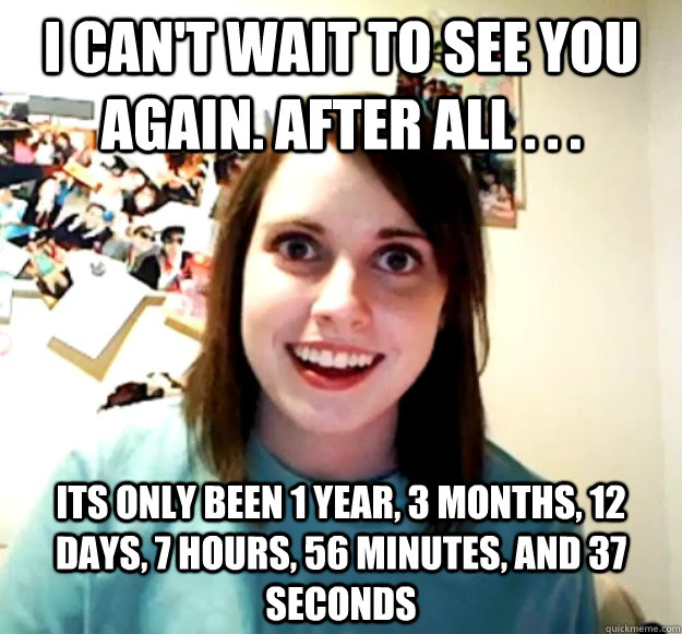 I can't wait to see you again. After all . . . Its only been 1 year, 3 months, 12 days, 7 hours, 56 minutes, and 37 seconds - I can't wait to see you again. After all . . . Its only been 1 year, 3 months, 12 days, 7 hours, 56 minutes, and 37 seconds  Overly Attached Girlfriend