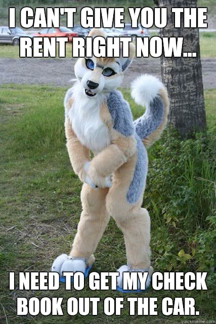 I can't give you the rent right now... I need to get my check book out of the car.  Misunderstood furry