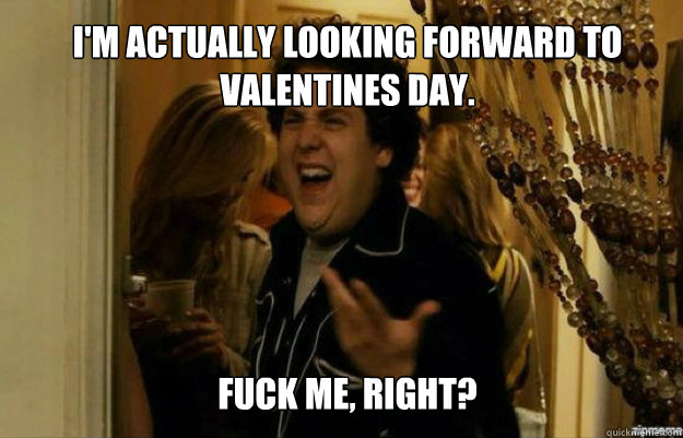 I'm actually looking forward to valentines day. FUCK ME, RIGHT?  fuck me right