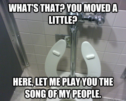 What's that? You moved a little? Here, let me play you the song of my people. - What's that? You moved a little? Here, let me play you the song of my people.  Scumbag Automatic Toilet
