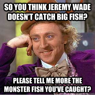so you think Jeremy Wade doesn't catch big fish?  please tell me more the monster fish you've caught?  Condescending Wonka