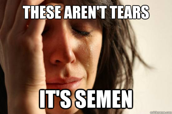 These aren't tears it's semen  First World Problems
