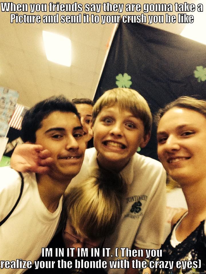 WHEN YOU FRIENDS SAY THEY ARE GONNA TAKE A PICTURE AND SEND IT TO YOUR CRUSH YOU BE LIKE IM IN IT IM IN IT. ( THEN YOU REALIZE YOUR THE BLONDE WITH THE CRAZY EYES)  Misc