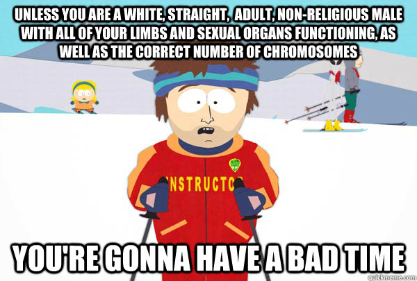 Unless you are a white, straight,  adult, non-religious male with all of your limbs and sexual organs functioning, as well as the correct number of chromosomes You're gonna have a bad time  