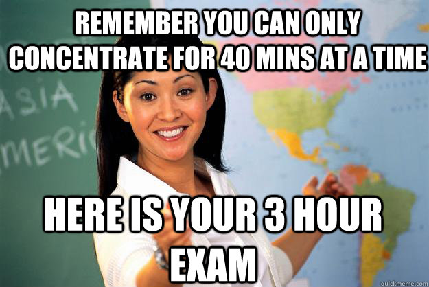 Remember you can only concentrate for 40 mins at a time here is your 3 hour exam  Unhelpful High School Teacher