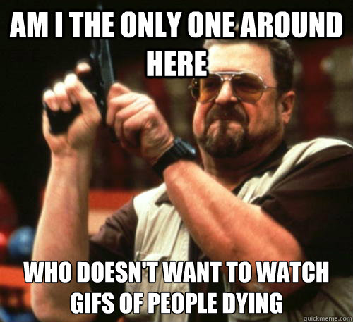 Am i the only one around here Who doesn't want to watch GIFs of people dying  Am I The Only One Around Here