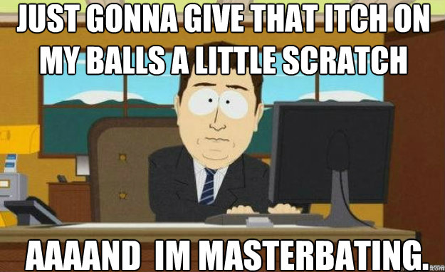 just gonna give that itch on my balls a little scratch AAAAND  im masterbating.  aaaand its gone