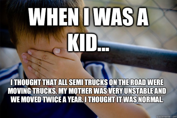 WHEN I WAS A KID... I thought that all semi trucks on the road were moving trucks. My mother was very unstable and we moved twice a year. I thought it was normal.   Confession kid
