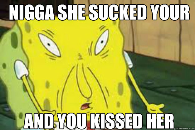 nigga she sucked your dick and you kissed her  