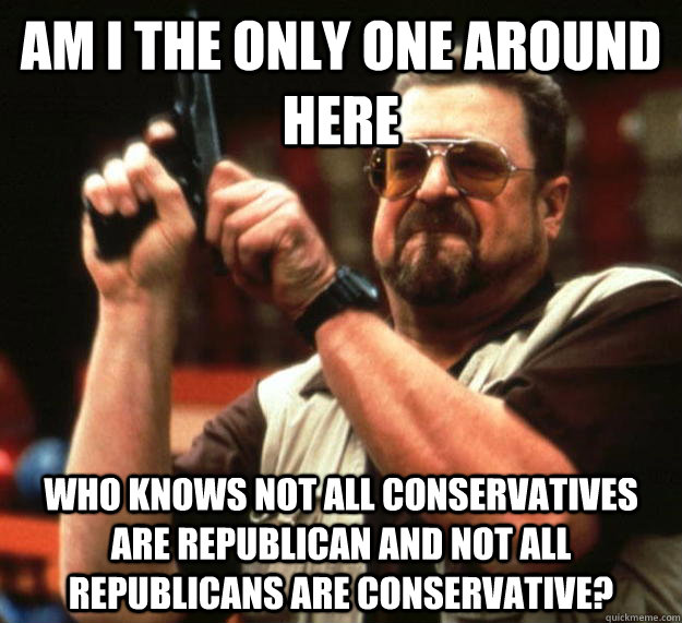 am I the only one around here Who knows not all conservatives are republican and not all republicans are conservative?  Angry Walter