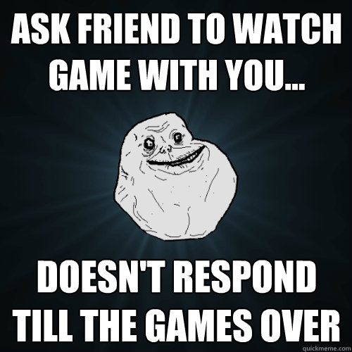Ask friend to watch game with you... doesn't respond till the games over  Forever Alone
