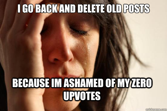 I go back and delete old posts because im ashamed of my zero upvotes  FirstWorldProblems