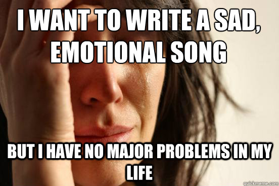 I want to write a sad, emotional song but I have no major problems in my life - I want to write a sad, emotional song but I have no major problems in my life  First World Problems