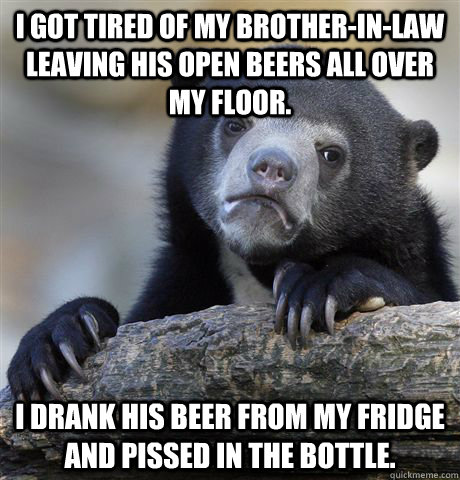 I got tired of my brother-in-law leaving his open beers all over my floor. I drank his beer from my fridge and pissed in the bottle.  Confession Bear