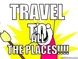 TRAVEL TO ALL THE PLACES!!!! All The Things