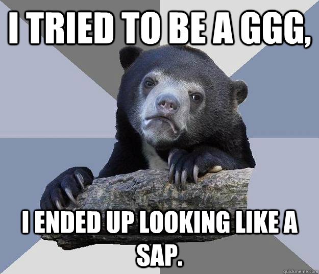 I tried to be a GGG, I ended up looking like a sap.  