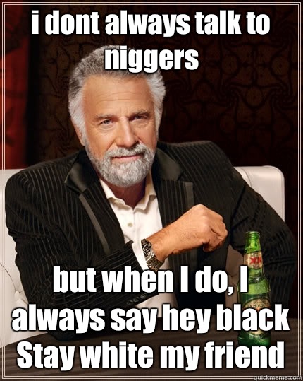 i dont always talk to niggers but when I do, I always say hey black
Stay white my friend  The Most Interesting Man In The World
