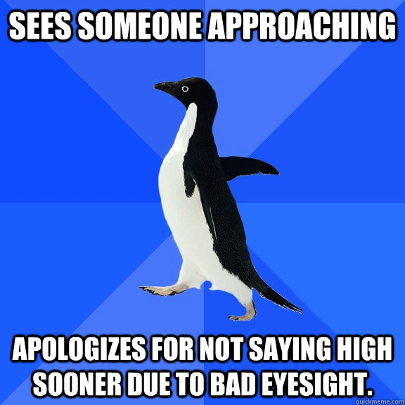 sees someone approaching apologizes for not saying high sooner due to bad eyesight.  Socially Awkward Penguin