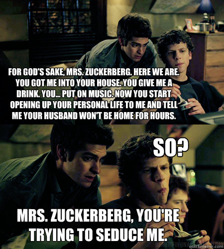 For god's sake, Mrs. Zuckerberg. Here we are. You got me into your house. You give me a drink. You... put on music. Now you start opening up your personal life to me and tell me your husband won't be home for hours.  Mrs. zuckerberg, you're trying to sedu - For god's sake, Mrs. Zuckerberg. Here we are. You got me into your house. You give me a drink. You... put on music. Now you start opening up your personal life to me and tell me your husband won't be home for hours.  Mrs. zuckerberg, you're trying to sedu  Advice eduardo saverin