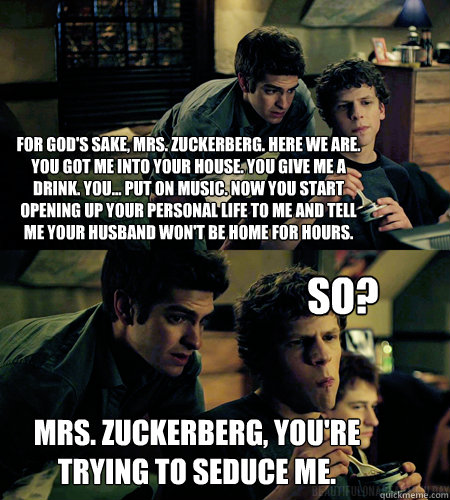 For god's sake, Mrs. Zuckerberg. Here we are. You got me into your house. You give me a drink. You... put on music. Now you start opening up your personal life to me and tell me your husband won't be home for hours.  Mrs. zuckerberg, you're trying to sedu  