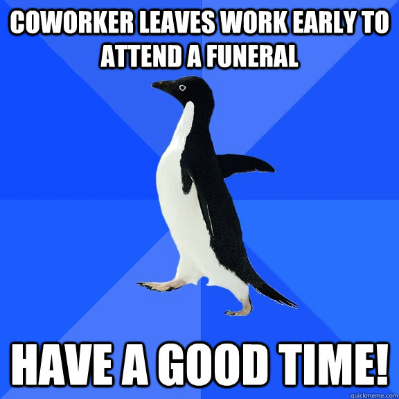 Coworker leaves work early to attend a funeral Have a good time!  Socially Awkward Penguin