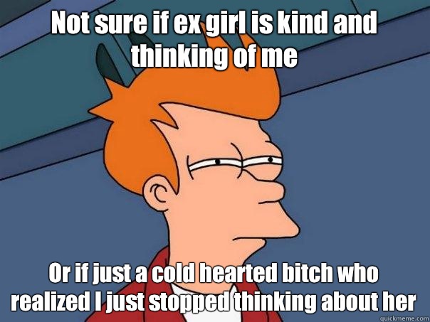 Not sure if ex girl is kind and thinking of me Or if just a cold hearted bitch who realized I just stopped thinking about her  Futurama Fry