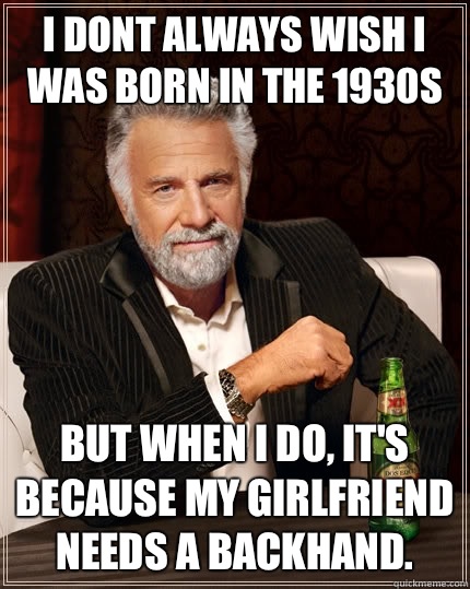 I dont always wish I was born in the 1930s But when i do, It's because my girlfriend needs a backhand.  The Most Interesting Man In The World