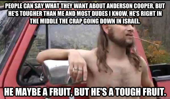 People can say what they want about Anderson Cooper, but he's tougher than me and most dudes I know, he's right in the middle the crap going down in Israel. He maybe a fruit, but he's a tough fruit.  Almost Politically Correct Redneck