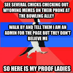 See several chicks checking out wyoming memes on their phone at the bowling alley Walk by and tell them I am an admin for the page but they don't believe me so here is my proof ladies  Socially awesome awkward awesome penguin