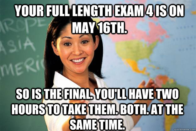 Your full length Exam 4 is on May 16th.  So is the final. You'll have two hours to take them. Both. At the same time.    Unhelpful High School Teacher