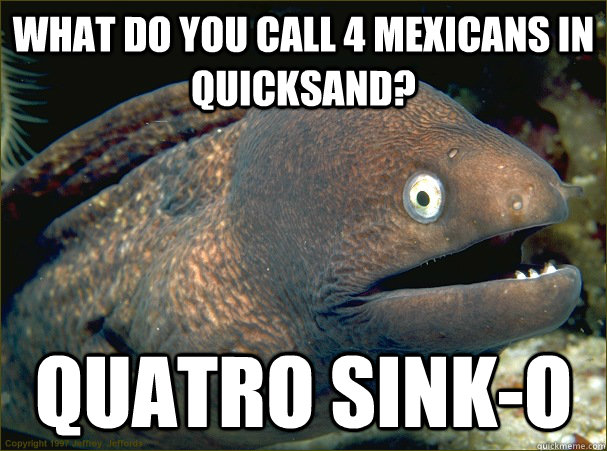 What do you call 4 mexicans in quicksand? quatro sink-o - What do you call 4 mexicans in quicksand? quatro sink-o  Bad Joke Eel
