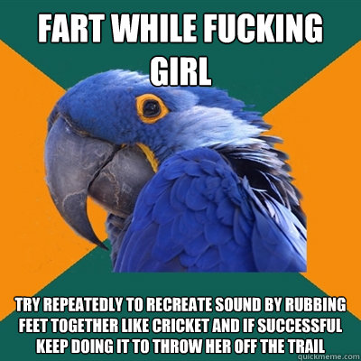 fart while fucking girl try repeatedly to recreate sound by rubbing feet together like cricket and if successful keep doing it to throw her off the trail  Paranoid Parrot